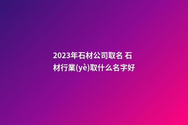 2023年石材公司取名 石材行業(yè)取什么名字好-第1張-公司起名-玄機(jī)派
